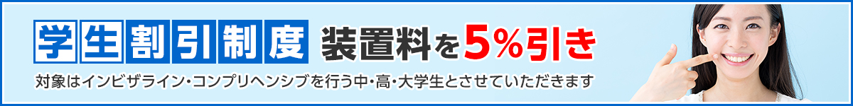 学生割引制度・・・装置料を5%引き　（対象はインビザライン・コンプリヘンシブを行う中・高・大学生とさせていただきます）